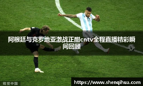 阿根廷与克罗地亚激战正酣cntv全程直播精彩瞬间回顾